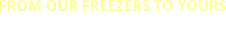 FROM OUR FREEZERS TO YOURS FRESH, RELIABLE, AND READY WHEN  YOU NEED IT MOST
